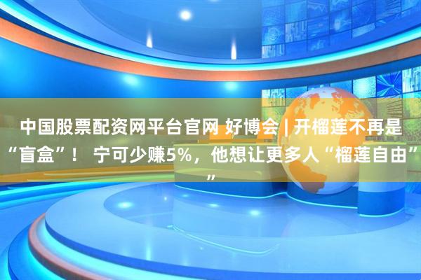 中国股票配资网平台官网 好博会 | 开榴莲不再是“盲盒”！ 宁可少赚5%，他想让更多人“榴莲自由”