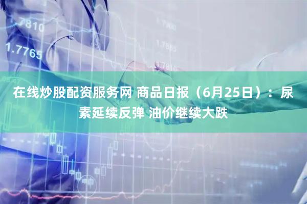 在线炒股配资服务网 商品日报（6月25日）：尿素延续反弹 油价继续大跌