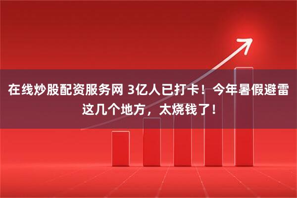 在线炒股配资服务网 3亿人已打卡！今年暑假避雷这几个地方，太烧钱了！