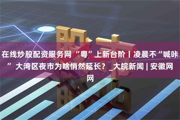 在线炒股配资服务网 “粤”上新台阶丨凌晨不“喊咔” 大湾区夜市为啥悄然延长？_大皖新闻 | 安徽网