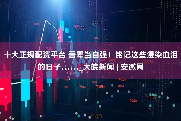 十大正规配资平台 吾辈当自强！铭记这些浸染血泪的日子……_大皖新闻 | 安徽网