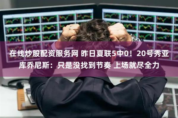 在线炒股配资服务网 昨日夏联5中0！20号秀亚库乔尼斯：只是没找到节奏 上场就尽全力