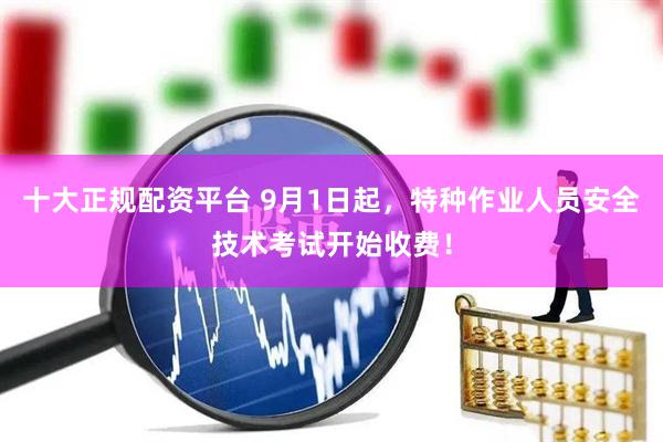十大正规配资平台 9月1日起，特种作业人员安全技术考试开始收费！