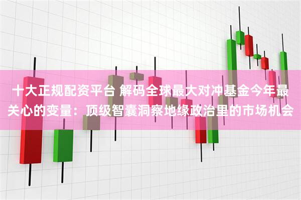 十大正规配资平台 解码全球最大对冲基金今年最关心的变量：顶级智囊洞察地缘政治里的市场机会