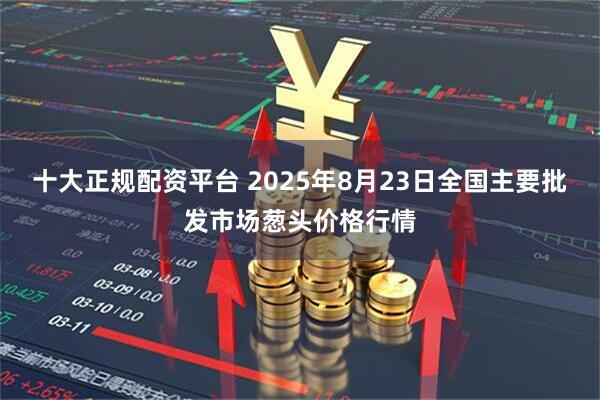 十大正规配资平台 2025年8月23日全国主要批发市场葱头价格行情