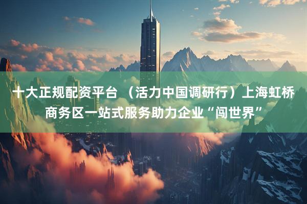 十大正规配资平台 （活力中国调研行）上海虹桥商务区一站式服务助力企业“闯世界”