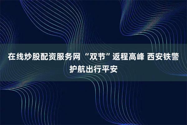 在线炒股配资服务网 “双节”返程高峰 西安铁警护航出行平安