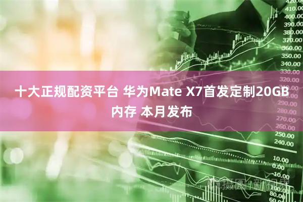 十大正规配资平台 华为Mate X7首发定制20GB内存 本月发布