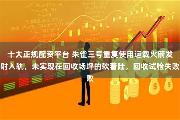十大正规配资平台 朱雀三号重复使用运载火箭发射入轨，未实现在回收场坪的软着陆，回收试验失败