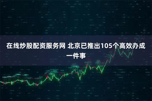 在线炒股配资服务网 北京已推出105个高效办成一件事
